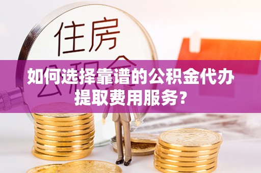 莲都如何选择靠谱的公积金代办提取费用服务？