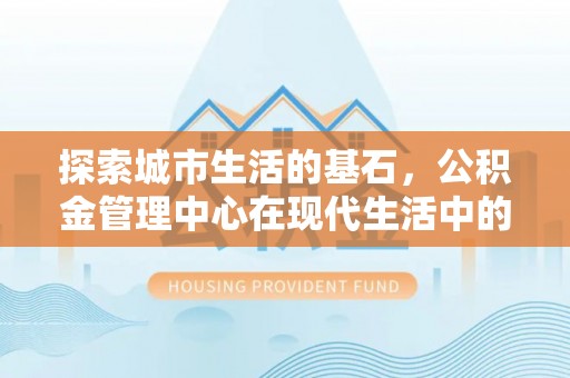 莲都探索城市生活的基石，公积金管理中心在现代生活中的重要角色